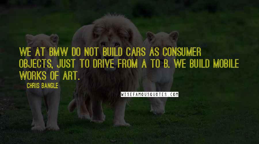 Chris Bangle Quotes: We at BMW do not build cars as consumer objects, just to drive from A to B. We build mobile works of art.