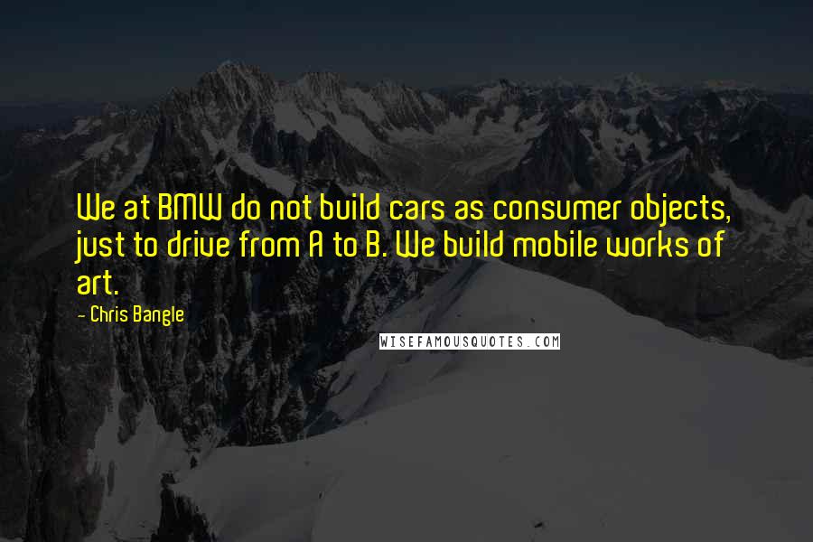 Chris Bangle Quotes: We at BMW do not build cars as consumer objects, just to drive from A to B. We build mobile works of art.