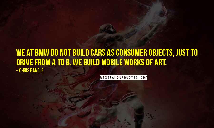 Chris Bangle Quotes: We at BMW do not build cars as consumer objects, just to drive from A to B. We build mobile works of art.