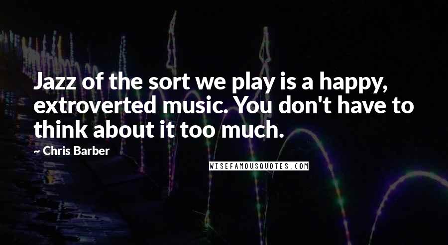 Chris Barber Quotes: Jazz of the sort we play is a happy, extroverted music. You don't have to think about it too much.