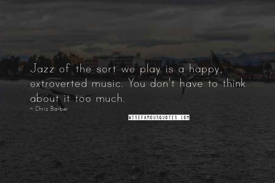 Chris Barber Quotes: Jazz of the sort we play is a happy, extroverted music. You don't have to think about it too much.