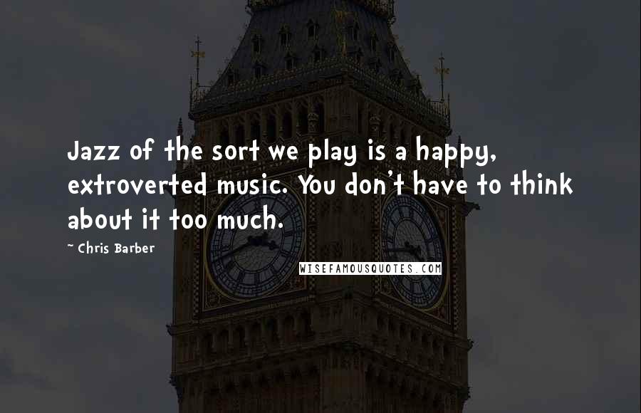 Chris Barber Quotes: Jazz of the sort we play is a happy, extroverted music. You don't have to think about it too much.