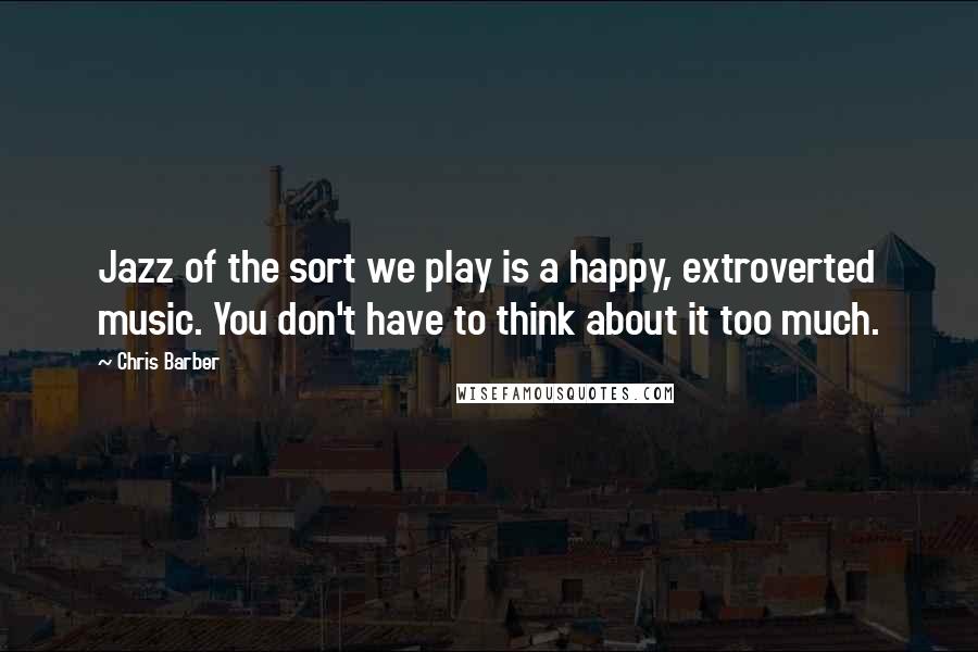 Chris Barber Quotes: Jazz of the sort we play is a happy, extroverted music. You don't have to think about it too much.