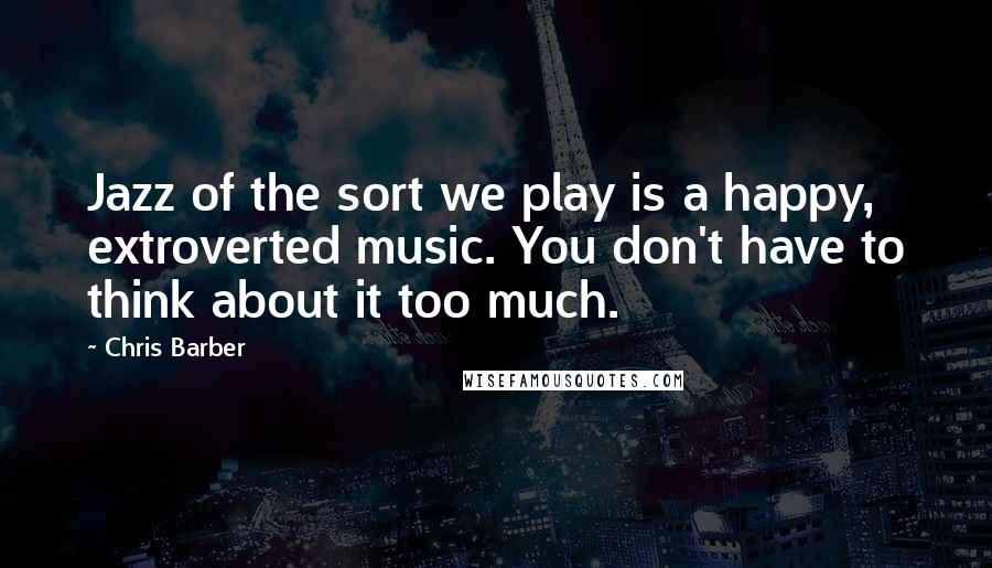 Chris Barber Quotes: Jazz of the sort we play is a happy, extroverted music. You don't have to think about it too much.