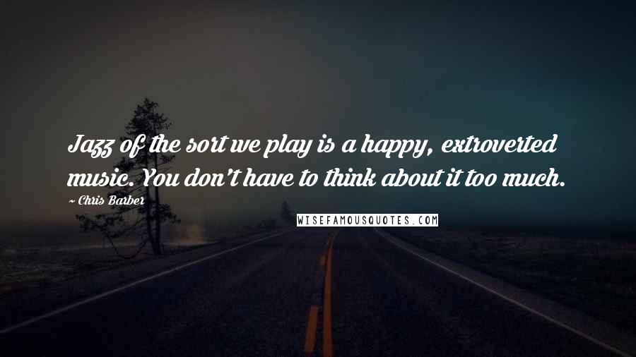 Chris Barber Quotes: Jazz of the sort we play is a happy, extroverted music. You don't have to think about it too much.