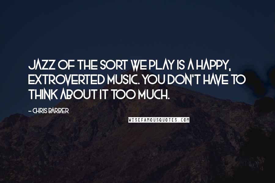 Chris Barber Quotes: Jazz of the sort we play is a happy, extroverted music. You don't have to think about it too much.