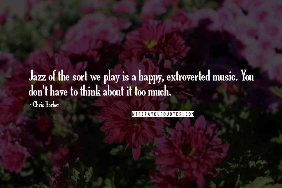 Chris Barber Quotes: Jazz of the sort we play is a happy, extroverted music. You don't have to think about it too much.