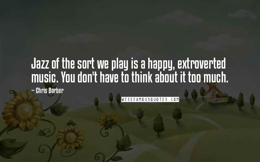 Chris Barber Quotes: Jazz of the sort we play is a happy, extroverted music. You don't have to think about it too much.