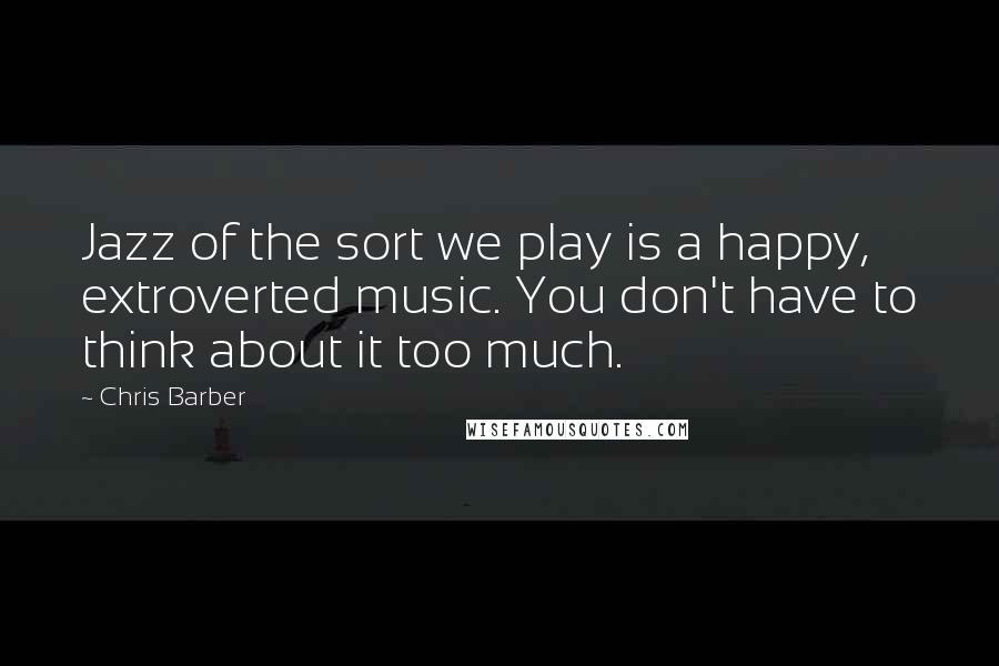 Chris Barber Quotes: Jazz of the sort we play is a happy, extroverted music. You don't have to think about it too much.