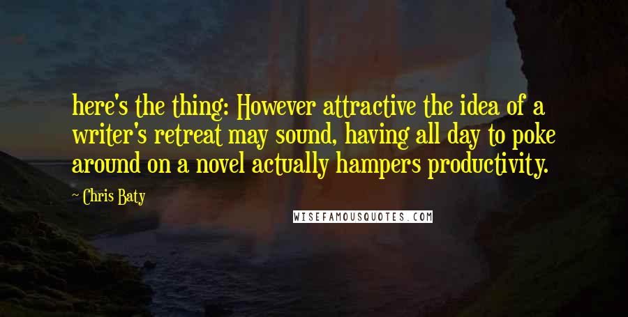Chris Baty Quotes: here's the thing: However attractive the idea of a writer's retreat may sound, having all day to poke around on a novel actually hampers productivity.