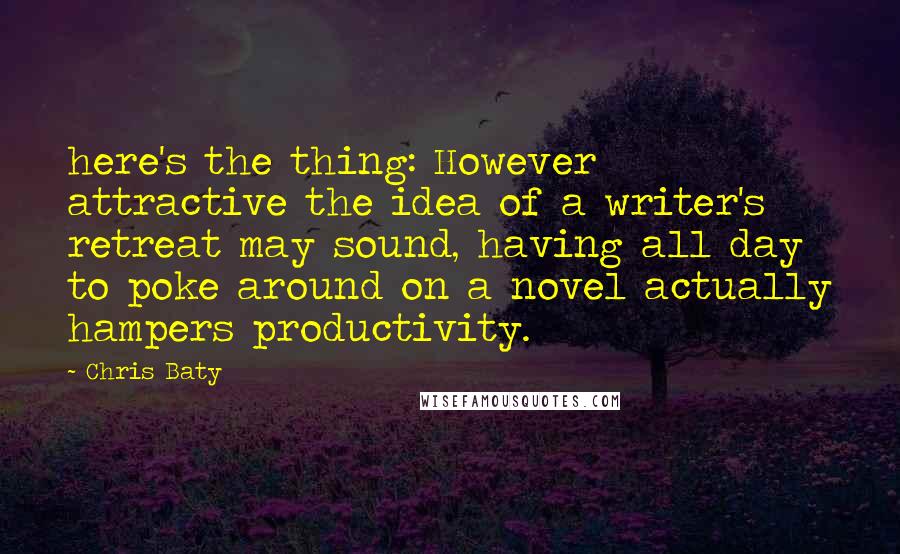 Chris Baty Quotes: here's the thing: However attractive the idea of a writer's retreat may sound, having all day to poke around on a novel actually hampers productivity.