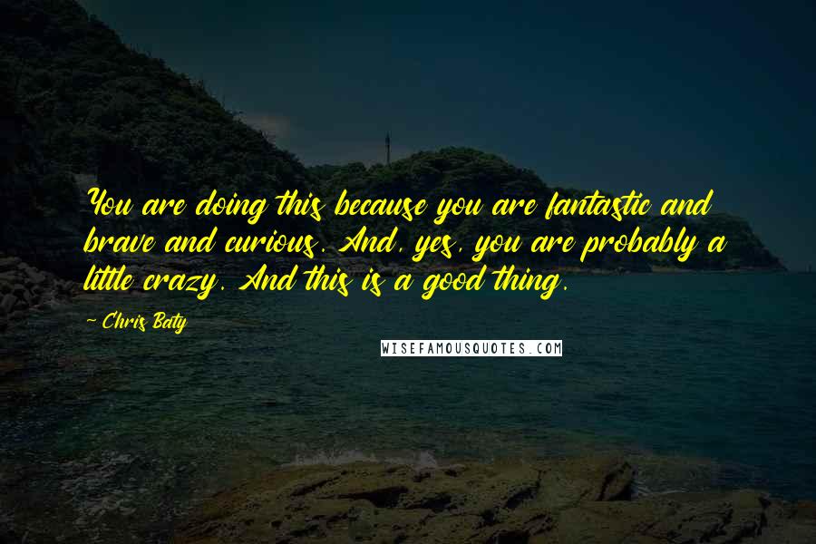 Chris Baty Quotes: You are doing this because you are fantastic and brave and curious. And, yes, you are probably a little crazy. And this is a good thing.