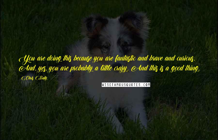 Chris Baty Quotes: You are doing this because you are fantastic and brave and curious. And, yes, you are probably a little crazy. And this is a good thing.