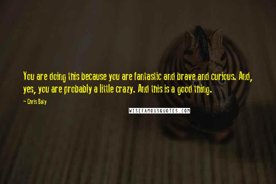 Chris Baty Quotes: You are doing this because you are fantastic and brave and curious. And, yes, you are probably a little crazy. And this is a good thing.