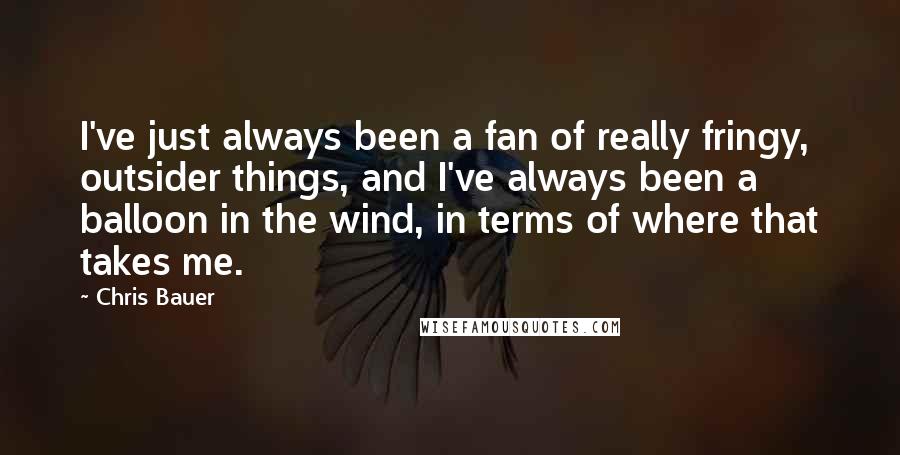Chris Bauer Quotes: I've just always been a fan of really fringy, outsider things, and I've always been a balloon in the wind, in terms of where that takes me.
