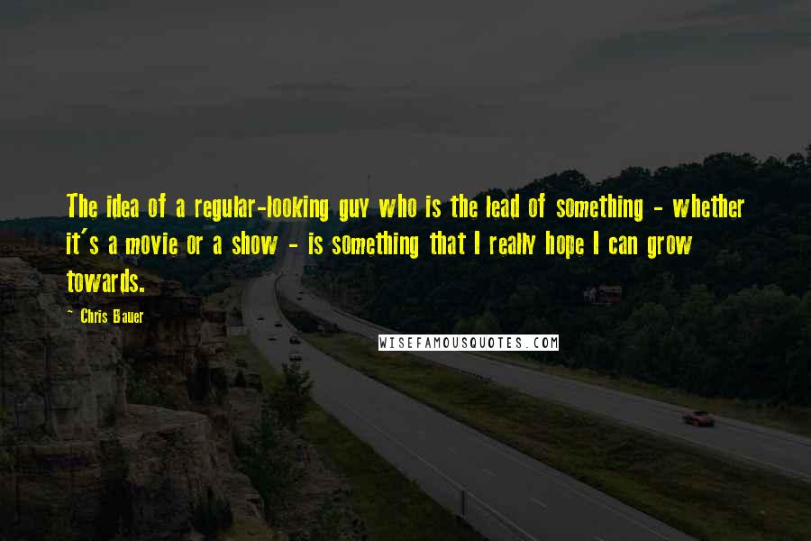 Chris Bauer Quotes: The idea of a regular-looking guy who is the lead of something - whether it's a movie or a show - is something that I really hope I can grow towards.