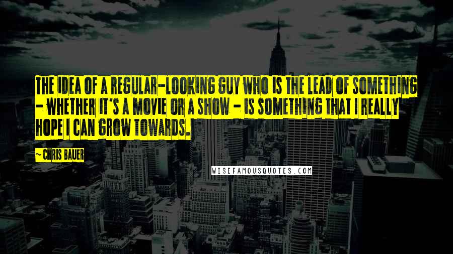 Chris Bauer Quotes: The idea of a regular-looking guy who is the lead of something - whether it's a movie or a show - is something that I really hope I can grow towards.