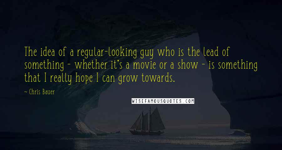 Chris Bauer Quotes: The idea of a regular-looking guy who is the lead of something - whether it's a movie or a show - is something that I really hope I can grow towards.