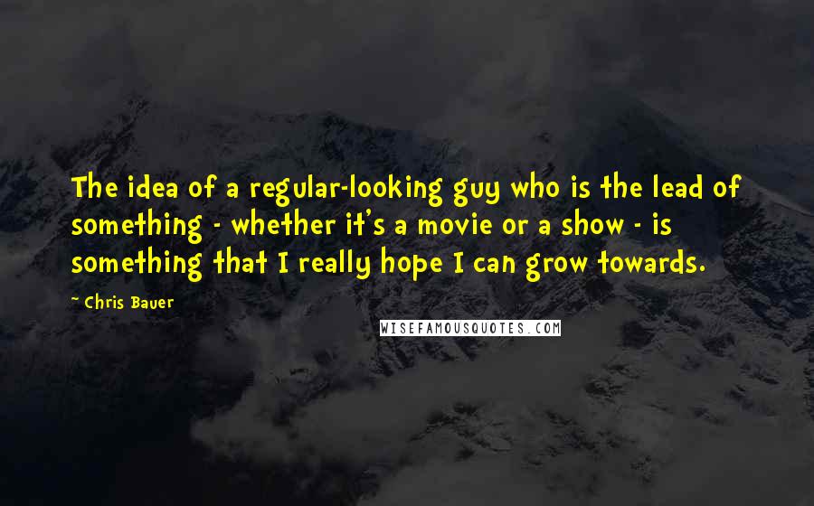 Chris Bauer Quotes: The idea of a regular-looking guy who is the lead of something - whether it's a movie or a show - is something that I really hope I can grow towards.