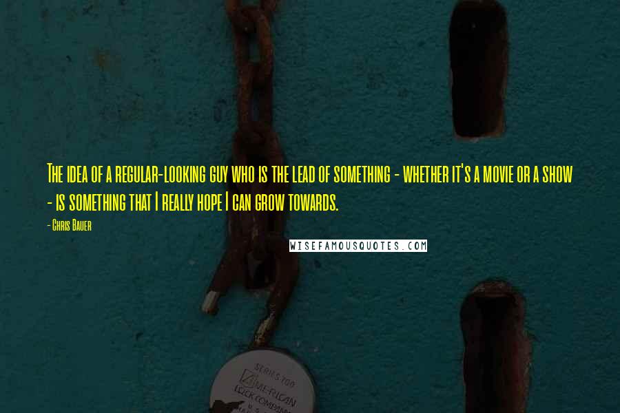 Chris Bauer Quotes: The idea of a regular-looking guy who is the lead of something - whether it's a movie or a show - is something that I really hope I can grow towards.