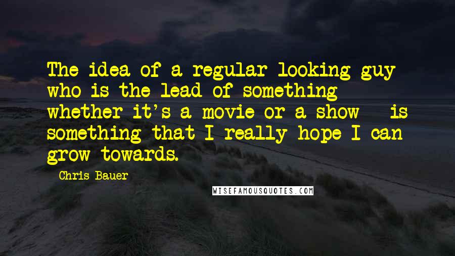 Chris Bauer Quotes: The idea of a regular-looking guy who is the lead of something - whether it's a movie or a show - is something that I really hope I can grow towards.