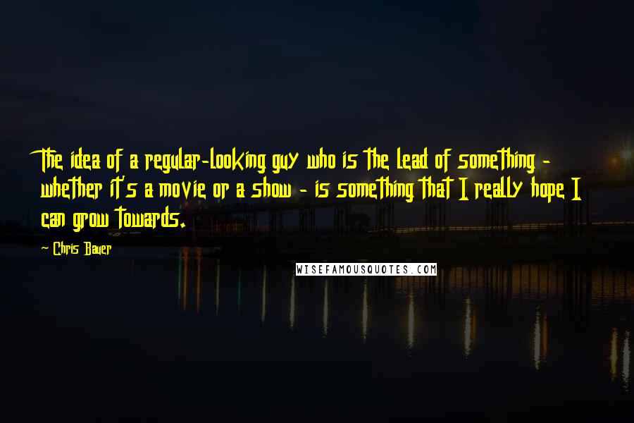 Chris Bauer Quotes: The idea of a regular-looking guy who is the lead of something - whether it's a movie or a show - is something that I really hope I can grow towards.