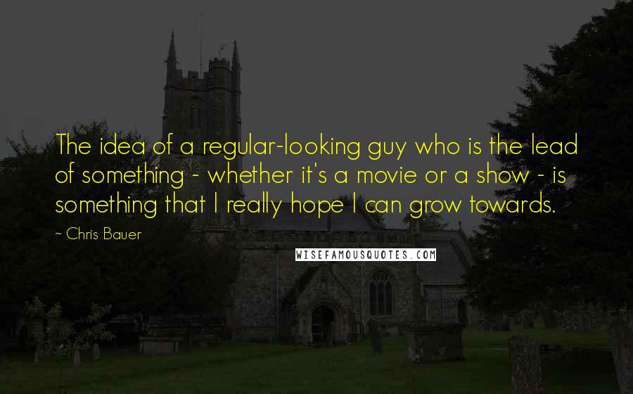 Chris Bauer Quotes: The idea of a regular-looking guy who is the lead of something - whether it's a movie or a show - is something that I really hope I can grow towards.