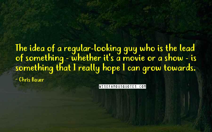 Chris Bauer Quotes: The idea of a regular-looking guy who is the lead of something - whether it's a movie or a show - is something that I really hope I can grow towards.