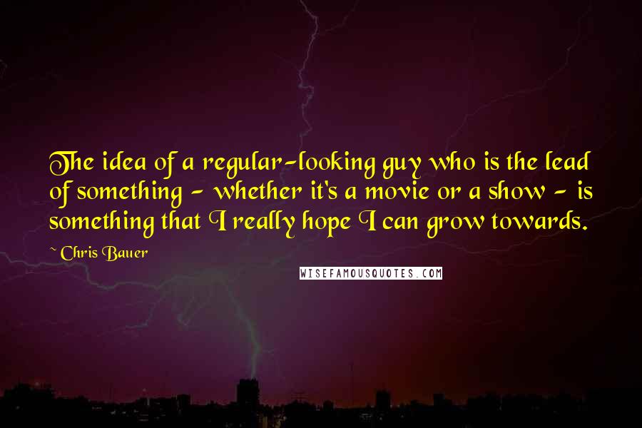 Chris Bauer Quotes: The idea of a regular-looking guy who is the lead of something - whether it's a movie or a show - is something that I really hope I can grow towards.