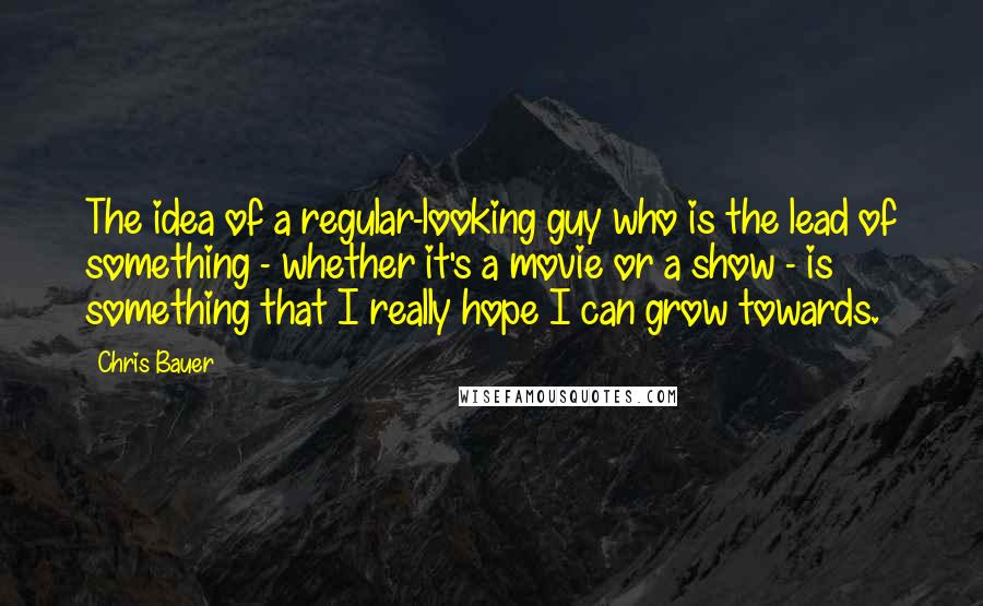 Chris Bauer Quotes: The idea of a regular-looking guy who is the lead of something - whether it's a movie or a show - is something that I really hope I can grow towards.