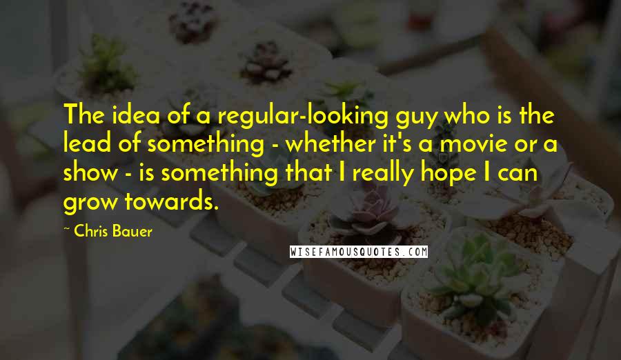 Chris Bauer Quotes: The idea of a regular-looking guy who is the lead of something - whether it's a movie or a show - is something that I really hope I can grow towards.
