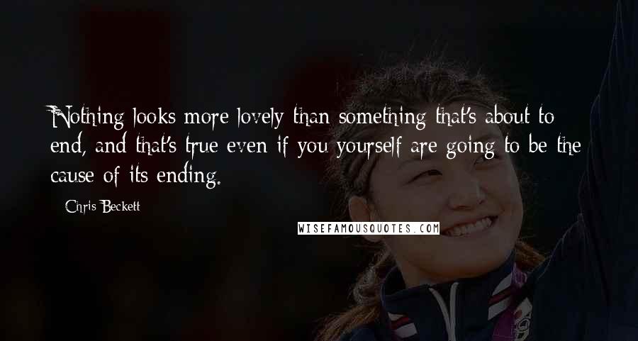 Chris Beckett Quotes: Nothing looks more lovely than something that's about to end, and that's true even if you yourself are going to be the cause of its ending.