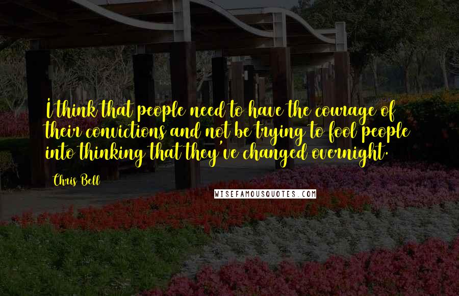Chris Bell Quotes: I think that people need to have the courage of their convictions and not be trying to fool people into thinking that they've changed overnight.