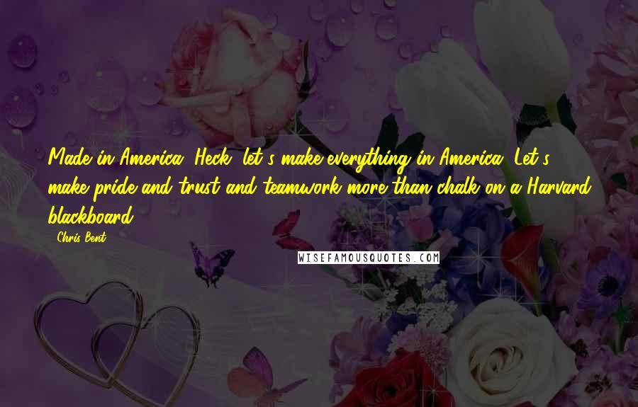 Chris Bent Quotes: Made in America. Heck, let's make everything in America. Let's make pride and trust and teamwork more than chalk on a Harvard blackboard.