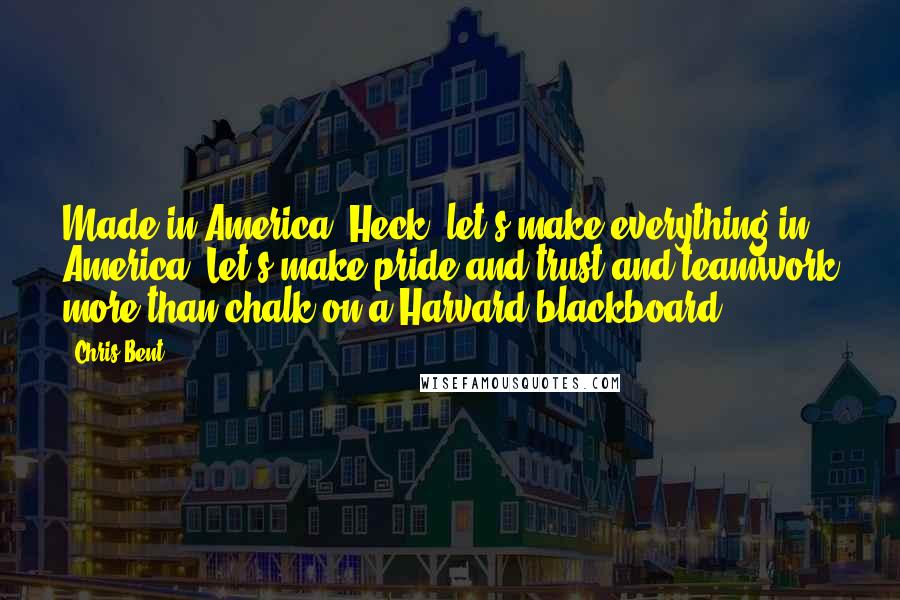 Chris Bent Quotes: Made in America. Heck, let's make everything in America. Let's make pride and trust and teamwork more than chalk on a Harvard blackboard.