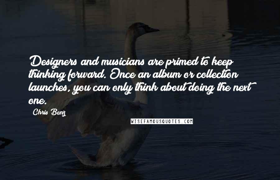 Chris Benz Quotes: Designers and musicians are primed to keep thinking forward. Once an album or collection launches, you can only think about doing the next one.