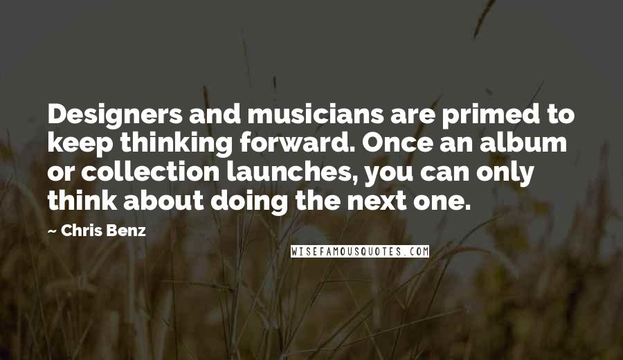 Chris Benz Quotes: Designers and musicians are primed to keep thinking forward. Once an album or collection launches, you can only think about doing the next one.