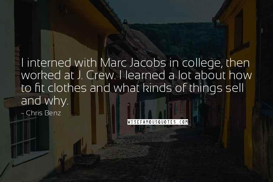 Chris Benz Quotes: I interned with Marc Jacobs in college, then worked at J. Crew. I learned a lot about how to fit clothes and what kinds of things sell and why.