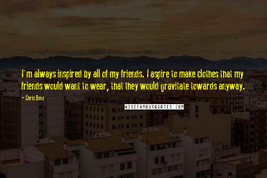 Chris Benz Quotes: I'm always inspired by all of my friends. I aspire to make clothes that my friends would want to wear, that they would gravitate towards anyway.