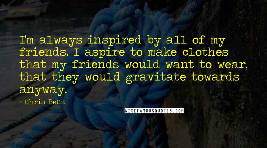 Chris Benz Quotes: I'm always inspired by all of my friends. I aspire to make clothes that my friends would want to wear, that they would gravitate towards anyway.