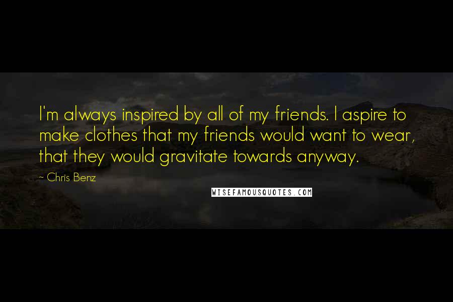 Chris Benz Quotes: I'm always inspired by all of my friends. I aspire to make clothes that my friends would want to wear, that they would gravitate towards anyway.