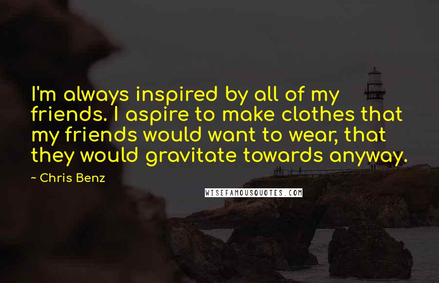 Chris Benz Quotes: I'm always inspired by all of my friends. I aspire to make clothes that my friends would want to wear, that they would gravitate towards anyway.