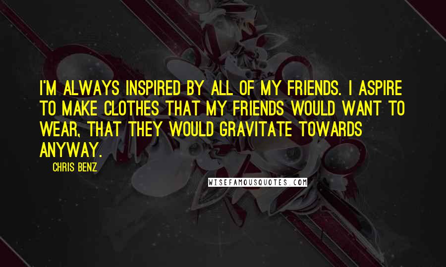 Chris Benz Quotes: I'm always inspired by all of my friends. I aspire to make clothes that my friends would want to wear, that they would gravitate towards anyway.