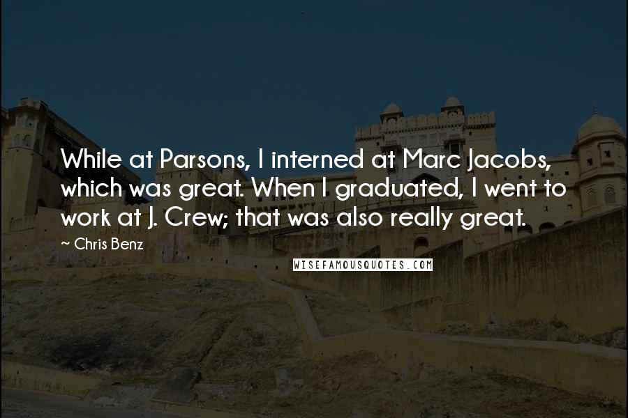 Chris Benz Quotes: While at Parsons, I interned at Marc Jacobs, which was great. When I graduated, I went to work at J. Crew; that was also really great.