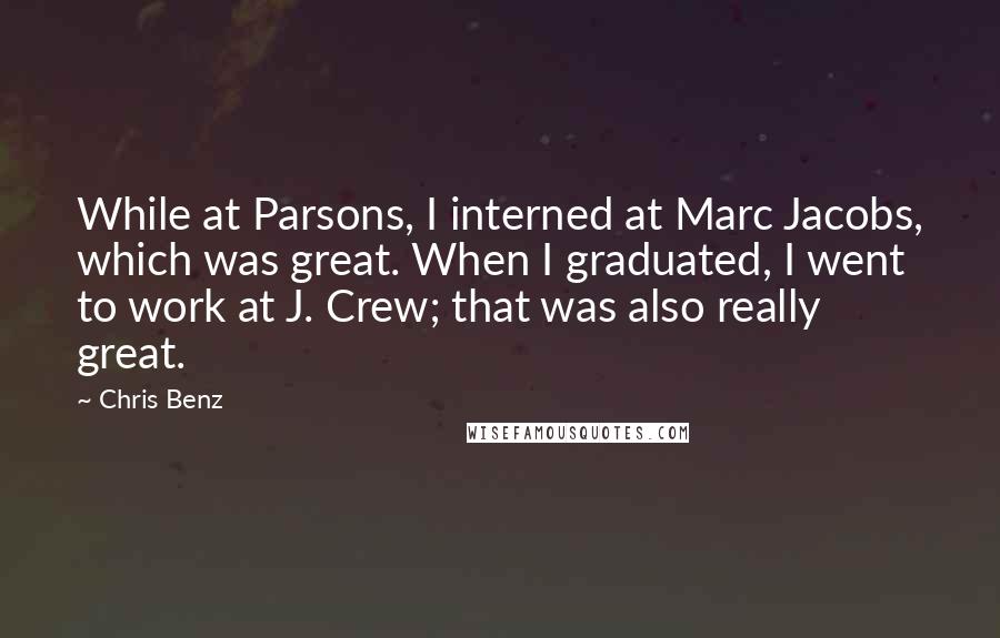 Chris Benz Quotes: While at Parsons, I interned at Marc Jacobs, which was great. When I graduated, I went to work at J. Crew; that was also really great.