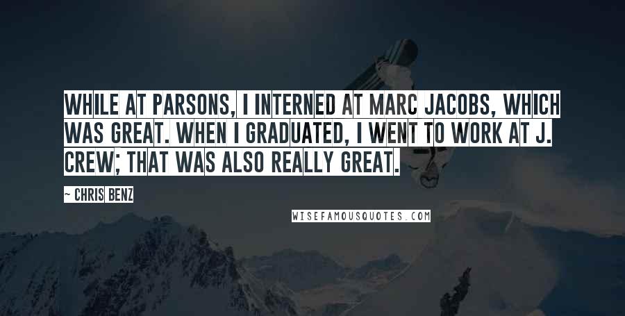 Chris Benz Quotes: While at Parsons, I interned at Marc Jacobs, which was great. When I graduated, I went to work at J. Crew; that was also really great.