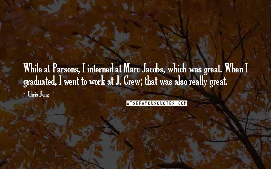 Chris Benz Quotes: While at Parsons, I interned at Marc Jacobs, which was great. When I graduated, I went to work at J. Crew; that was also really great.