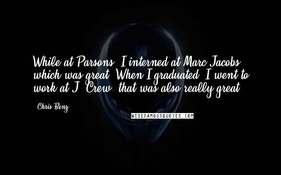 Chris Benz Quotes: While at Parsons, I interned at Marc Jacobs, which was great. When I graduated, I went to work at J. Crew; that was also really great.