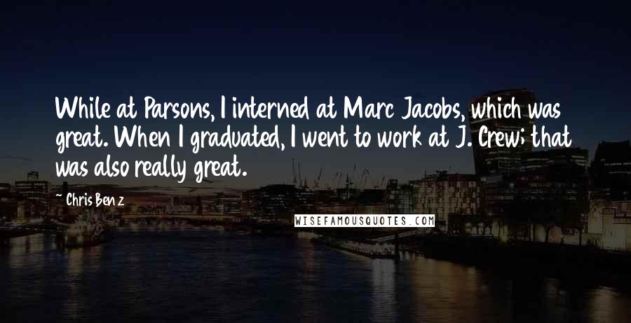 Chris Benz Quotes: While at Parsons, I interned at Marc Jacobs, which was great. When I graduated, I went to work at J. Crew; that was also really great.