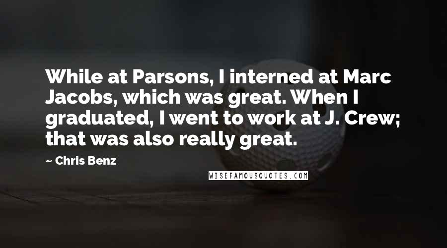 Chris Benz Quotes: While at Parsons, I interned at Marc Jacobs, which was great. When I graduated, I went to work at J. Crew; that was also really great.